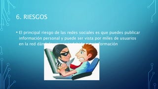6. RIESGOS
• El principal riesgo de las redes sociales es que puedes publicar
información personal y puede ser vista por miles de usuarios
en la red dándole un uso indebido a tu información
 