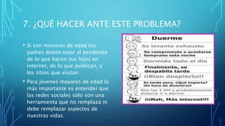 7. ¿QUÉ HACER ANTE ESTE PROBLEMA?
• Si son menores de edad los
padres deben estar al pendiente
de lo que hacen sus hijos en
internet, de lo que publican, y
los sitios que visitan
• Para jóvenes mayores de edad lo
más importante es entender que
las redes sociales sólo son una
herramienta que no remplaza ni
debe remplazar aspectos de
nuestras vidas.
 