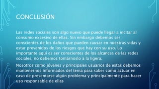 CONCLUSIÓN
Las redes sociales son algo nuevo que puede llegar a incitar al
consumo excesivo de ellas. Sin embargo debemos ser
conscientes de los daños que pueden causar en nuestras vidas y
estar prevenidos de los riesgos que hay con su uso. Lo
importante aquí es ser conscientes de los alcances de las redes
sociales, no debemos tomárnoslo a la ligera.
Nosotros como jóvenes y principales usuarios de estas debemos
mantenernos informados del tema para saber cómo actuar en
caso de presentarse algún problema y principalmente para hacer
uso responsable de ellas
 
