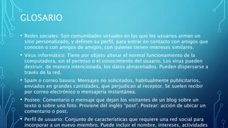 GLOSARIO
• Redes sociales: Son comunidades virtuales en las que los usuarios arman un
sitio personalizado, y definen su perfil, para entrar en contacto con amigos que
conocen o con amigos de amigos, con quienes tienen intereses similares.
• Virus informático: Tiene por objeto alterar el normal funcionamiento de la
computadora, sin el permiso o el conocimiento del usuario. Los virus pueden
destruir, de manera intencionada, los datos almacenados. Pueden dispersarse a
través de la red.
• Spam o correo basura: Mensajes no solicitados, habitualmente publicitarios,
enviados en grandes cantidades, que perjudican al receptor. Se suelen recibir
por correo electrónico o mensajería instantánea.
• Posteo: Comentario o mensaje que dejan los visitantes de un blog sobre un
texto o sobre una foto. Proviene del inglés “post”. Postear: acción de ubicar un
comentario o post.
• Perfil de usuario: Conjunto de características que requiere una red social para
incorporar a un nuevo miembro. Puede incluir el nombre, intereses, actividades
 