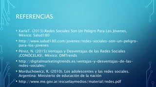 REFERENCIAS
• KarlaT. (2013).Redes Sociales Son Un Peligro Para Los Jóvenes,
México: Salud180
• http://www.salud180.com/jovenes/redes-sociales-son-un-peligro-
para-los-jovenes
• Pérez, N. (2015).Ventajas y Desventajas de las Redes Sociales
¡CONÓCELAS!, México: DMTrends
• http://digitalmarketingtrends.es/ventajas-y-desventajas-de-las-
redes-sociales/
• Morduchowicz, R. (2010). Los adolescentes y las redes sociales.
Argentina: Ministerio de educación de la nación
• http://www.me.gov.ar/escuelaymedios/material/redes.pdf
 