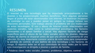 RESUMEN
El Internet es una tecnología que ha impactado principalmente a los
jóvenes y ha proporcionado muchos beneficios. Pero algunas personas
llegan al punto de estar obsesionadas con Internet, se muestran incapaces
de controlar su uso y pueden poner en peligro su trabajo incluso sus
relaciones personales. Este trabajo aborda el problema del uso inadecuado
de estas tecnologías. El uso y abuso de Internet están relacionados con
aspectos sociales, tales como la vulnerabilidad psicológica, los factores
estresantes y el apoyo familiar y social. Hay algunos factores de riesgo
específicos para el abuso de las redes sociales entre los jóvenes. Algunas
señales de alarma se disparan antes de que una afición se convierta en una
adicción. Es muy importante conocer acerca de este tema para comprender
la pérdida de control, el uso dañino de esta tecnología y los factores de
riesgo. El objetivo debe ser el uso controlado de estas redes por lo tanto
esta investigación va dirigida a jóvenes y padres de familia.
• Palabras clave: redes sociales, jóvenes, problemas, objetivo, control.
 