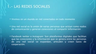 1.- LAS REDES SOCIALES
• Vivimos en un mundo en red conectados en todo momento
• Una red social es la unión de varias personas que actúan como nodos
de comunicación y generan conexiones al compartir Información
• Facebook twitter o Instagram: Son plataformas digitales que facilitan
que las conexiones y la información que se genera entre las personas
de una red social se expandan, articulen y creen lazos de
cooperación.
 