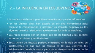 2.- LA INFLUENCIA EN LOS JOVENES
• Las redes sociales nos permiten comunicarnos y estar informados
• en los últimos años han pasado de ser una herramienta para
mejorar la comunicación a provocar un impacto negativo en los
algunos usuarios, siendo los adolescentes los más vulnerables,
• Las redes sociales son un medio que les da libertad y les permite
expresar sus ideas y sentimientos,
• Estas tienen un impacto positivo y negativo en la vida de miles de
adolescentes ya que son las formas en las que conviven los
adolescentes donde la mayor parte de su tiempo sea libre o no, lo
 