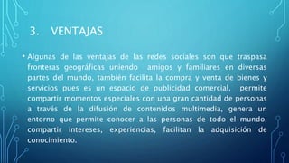 3. VENTAJAS
• Algunas de las ventajas de las redes sociales son que traspasa
fronteras geográficas uniendo amigos y familiares en diversas
partes del mundo, también facilita la compra y venta de bienes y
servicios pues es un espacio de publicidad comercial, permite
compartir momentos especiales con una gran cantidad de personas
a través de la difusión de contenidos multimedia, genera un
entorno que permite conocer a las personas de todo el mundo,
compartir intereses, experiencias, facilitan la adquisición de
conocimiento.
 