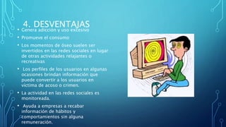 4. DESVENTAJAS
• Genera adicción y uso excesivo
• Promueve el consumo
• Los momentos de óseo suelen ser
invertidos en las redes sociales en lugar
de otras actividades relajantes o
recreativas
• Los perfiles de los usuarios en algunas
ocasiones brindan información que
puede convertir a los usuarios en
víctima de acoso o crimen.
• La actividad en las redes sociales es
monitoreada.
• Ayuda a empresas a recabar
información de hábitos y
comportamientos sin alguna
remuneración.
 
