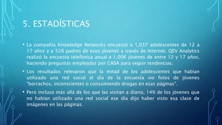 5. ESTADÍSTICAS
• La compañía Knowledge Networks encuestó a 1,037 adolescentes de 12 a
17 años y a 528 padres de esos jóvenes a través de Internet. QEV Analytics
realizó la encuesta telefónica anual a 1,006 jóvenes de entre 12 y 17 años,
haciendo preguntas empleadas por CASA para seguir tendencias.
• Los resultados relevaron que la mitad de los adolescentes que habían
utilizado una red social el día de la encuesta vio fotos de jóvenes
"borrachos, inconscientes o consumiendo drogas en esas páginas".
• Pero incluso más allá de los que las visitan a diario, 14% de los jóvenes que
no habían utilizado una red social ese día dijo haber visto esa clase de
imágenes en las páginas.
 