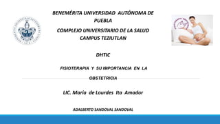 BENEMÉRITA UNIVERSIDAD AUTÓNOMA DE
PUEBLA
COMPLEJO UNIVERSITARIO DE LA SALUD
CAMPUS TEZIUTLAN
DHTIC
FISIOTERAPIA Y SU IMPORTANCIA EN LA
OBSTETRICIA
LIC. María de Lourdes Ita Amador
ADALBERTO SANDOVAL SANDOVAL
 