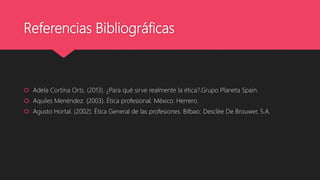 Referencias Bibliográficas
 Adela Cortina Orts. (2013). ¿Para qué sirve realmente la ética?.Grupo Planeta Spain.
 Aquiles Menéndez. (2003). Ética profesional. México: Herrero.
 Agusto Hortal. (2002). Ética General de las profesiones. Bilbao: Desclèe De Brouwer, S.A.
 