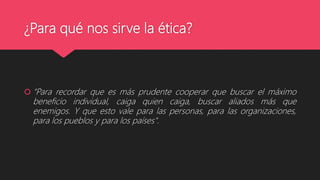 ¿Para qué nos sirve la ética?
 “Para recordar que es más prudente cooperar que buscar el máximo
beneficio individual, caiga quien caiga, buscar aliados más que
enemigos. Y que esto vale para las personas, para las organizaciones,
para los pueblos y para los países".
 