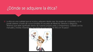 ¿Dónde se adquiere la ética?
 La ética es una cualidad que se inculca y adquiere desde casa. No puede ser comprada y no se
puede obtener a través de cursos tomados en escuelas de Medicina, Derecho o Negocios.
Tenemos que darle significado dentro de nuestras propias vidas y compromisos. Cuidado con los
manuales y recetas instantáneas. No existe tal cosa como “Se ético en 10 pasos”.
 