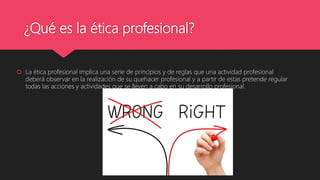 ¿Qué es la ética profesional?
 La ética profesional implica una serie de principios y de reglas que una actividad profesional
deberá observar en la realización de su quehacer profesional y a partir de estas pretende regular
todas las acciones y actividades que se lleven a cabo en su desarrollo profesional.
 