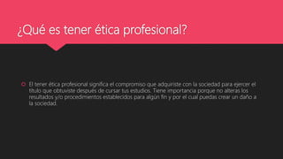 ¿Qué es tener ética profesional?
 El tener ética profesional significa el compromiso que adquiriste con la sociedad para ejercer el
título que obtuviste después de cursar tus estudios. Tiene importancia porque no alteras los
resultados y/o procedimientos establecidos para algún fin y por el cual puedas crear un daño a
la sociedad.
 