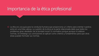 Importancia de la ética profesional
 La ética es una guía para la conducta humana que proporciona un criterio para orientar nuestros
actos en una línea valiosa. La cuestión de la ética es la parte relacionada dado que todos los
problemas giran alrededor de la bondad moral. Es normativo porque aunque no elabore
normas, sin embargo sus conclusiones se aplican como criterios y fundamentos para que otras
áreas puedan formular sus normas.
 