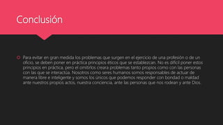 Conclusión
 Para evitar en gran medida los problemas que surgen en el ejercicio de una profesión o de un
oficio, se deben poner en práctica principios éticos que se establezcan. No es difícil poner estos
principios en práctica, pero el omitirlos creara problemas tanto propios como con las personas
con las que se interactúa. Nosotros como seres humanos somos responsables de actuar de
manera libre e inteligente y somos los únicos que podemos responder con bondad o maldad
ante nuestros propios actos, nuestra conciencia, ante las personas que nos rodean y ante Dios.
 