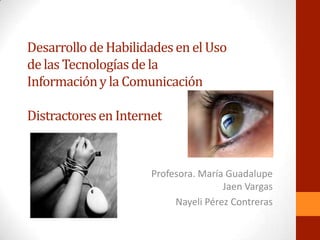 Desarrollo de Habilidades en el Uso
de las Tecnologías de la
Información y la Comunicación

Distractores en Internet


                      Profesora. María Guadalupe
                                      Jaen Vargas
                           Nayeli Pérez Contreras
 