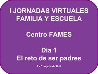 I JORNADAS VIRTUALES 
FAMILIA Y ESCUELA 
Centro FAMES 
Dia 1 
El reto de ser padres 
1 a 3 de julio de 2014 
 