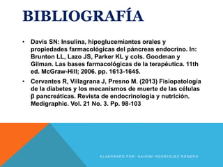 BIBLIOGRAFÍA
• Davis SN: Insulina, hipoglucemiantes orales y
propiedades farmacológicas del páncreas endocrino. In:
Brunton LL, Lazo JS, Parker KL y cols. Goodman y
Gilman. Las bases farmacológicas de la terapéutica. 11th
ed. McGraw-Hill; 2006. pp. 1613-1645.
• Cervantes R, Villagrana J, Presno M. (2013) Fisiopatología
de la diabetes y los mecanismos de muerte de las células
β pancreáticas. Revista de endocrinología y nutrición.
Medigraphic. Vol. 21 No. 3. Pp. 98-103
E L A B O R A D O P O R : N A H O M I R O D R Í G U E Z R O M E R O
 
