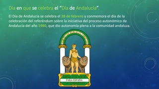 Día en que se celebra el “Día de Andalucía”.
El Día de Andalucía se celebra el 28 de febrero y conmemora el día de la
celebración del referéndum sobre la iniciativa del proceso autonómico de
Andalucía del año 1980, que dio autonomía plena a la comunidad andaluza.
 