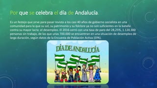 Por que se celebra el día de Andalucía.
Es un festejo que sirve para pasar revista a los casi 40 años de gobierno socialista en una
comunidad para la que su sol, su patrimonio y su folclore ya no son suficientes en la batalla
contra su mayor lacra: el desempleo. El 2016 cerró con una tasa de paro del 28,25%, 1.120.300
personas sin trabajo, de las que unas 700.000 se encuentran en una situación de desempleo de
larga duración, según datos de la Encuesta de Población Activa (EPA).
 