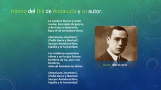 Himno del Día de Andalucía y su autor.
La bandera blanca y verde
vuelve, tras siglos de guerra,
a decir paz y esperanza,
bajo el sol de nuestra tierra.
¡Andaluces, levantaos!,
¡Pedid tierra y libertad!,
Sea por Andalucía libre,
España y la humanidad.
Los andaluces queremos
volver a ser lo que fuimos:
hombres de luz, que a los
hombres,
alma de hombres les dimos.
¡Andaluces, levantaos!,
¡Pedid tierra y libertad!,
Sea por Andalucía libre,
España y la humanidad.
Autor: Blas Infante
 