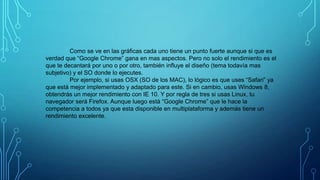Como se ve en las gráficas cada uno tiene un punto fuerte aunque si que es
verdad que “Google Chrome” gana en mas aspectos. Pero no solo el rendimiento es el
que te decantará por uno o por otro, también influye el diseño (tema todavía mas
subjetivo) y el SO donde lo ejecutes.
Por ejemplo, si usas OSX (SO de los MAC), lo lógico es que uses “Safari” ya
que está mejor implementado y adaptado para este. Si en cambio, usas Windows 8,
obtendrás un mejor rendimiento con IE 10. Y por regla de tres si usas Linux, tu
navegador será Firefox. Aunque luego está “Google Chrome” que le hace la
competencia a todos ya que esta disponible en multiplataforma y además tiene un
rendimiento excelente.

 