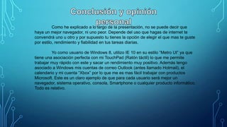 Como he explicado a lo largo de la presentación, no se puede decir que
haya un mejor navegador, ni uno peor. Depende del uso que hagas de internet te
convendrá uno u otro y por supuesto tu tienes la opción de elegir el que mas te guste
por estilo, rendimiento y fiabilidad en tus tareas diarias.

Yo como usuario de Windows 8, utilizo IE 10 en su estilo “Metro UI” ya que
tiene una asociación perfecta con mi TouchPad (Ratón táctil) lo que me permite
trabajar muy rápido con este y sacar un rendimiento muy positivo. Además tengo
asociado a Windows mis cuentas de correo Outlook (antes llamado Hotmail), el
calendario y mi cuenta “Xbox” por lo que me es mas fácil trabajar con productos
Microsoft. Este es un claro ejemplo de que para cada usuario será mejor un
navegador, sistema operativo, consola, Smartphone o cualquier producto informático.
Todo es relativo.

 