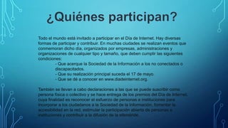 Todo el mundo está invitado a participar en el Día de Internet. Hay diversas
formas de participar y contribuir. En muchas ciudades se realizan eventos que
conmemoran dicho día, organizados por empresas, administraciones y
organizaciones de cualquier tipo y tamaño, que deben cumplir las siguientes
condiciones:
- Que acerque la Sociedad de la Información a los no conectados o
discapacitados.
- Que su realización principal suceda el 17 de mayo.
- Que se dé a conocer en www.diadeinternet.org.
También se llevan a cabo declaraciones a las que se puede suscribir como
persona física o colectivo y se hace entrega de los premios del Día de Internet,
cuya finalidad es reconocer el esfuerzo de personas e instituciones para
incorporar a los ciudadanos a la Sociedad de la Información, fomentar la
accesibilidad en la red, estimular la participación abierta de personas e
instituciones y contribuir a la difusión de la efeméride.

 