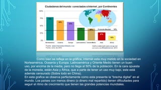Como bien se refleja en la gráfica, internet esta muy metido en la sociedad en
Norteamérica, Oceanía y Europa. Latinoamérica y Oriente Medio tienen un buen
uso, por encima de la media, pero no llega al 50% de la población. En la cara opuesta
de la moneda, están Asia y África, que a parte de tener un uso muy bajo, este está
además censurado (Sobre todo en China).
En esta grafica se observa perfectamente como esta presente la “brecha digital” en el
mundo. Los países con menos dinero (o dinero mal repartido) tienen dificultades para
seguir el ritmo de crecimiento que tienen las grandes potencias mundiales.

 