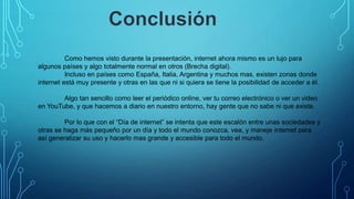 Como hemos visto durante la presentación, internet ahora mismo es un lujo para
algunos países y algo totalmente normal en otros (Brecha digital).
Incluso en países como España, Italia, Argentina y muchos mas, existen zonas donde
internet está muy presente y otras en las que ni si quiera se tiene la posibilidad de acceder a él.
Algo tan sencillo como leer el periódico online, ver tu correo electrónico o ver un video
en YouTube, y que hacemos a diario en nuestro entorno, hay gente que no sabe ni que existe.
Por lo que con el “Día de internet” se intenta que este escalón entre unas sociedades y
otras se haga más pequeño por un día y todo el mundo conozca, vea, y maneje internet para
así generalizar su uso y hacerlo mas grande y accesible para todo el mundo.

 