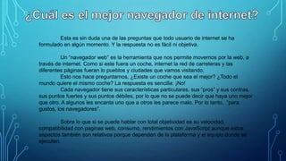 Esta es sin duda una de las preguntas que todo usuario de internet se ha
formulado en algún momento. Y la respuesta no es fácil ni objetiva.
Un “navegador web” es la herramienta que nos permite movernos por la web, a
través de internet. Como si este fuera un coche, internet la red de carreteras y las
diferentes páginas fueran lo pueblos y ciudades que vamos visitando.
Esto nos hace preguntarnos, ¿Existe un coche que sea el mejor? ¿Todo el
mundo quiere el mismo coche? La respuesta es sencilla: ¡No!
Cada navegador tiene sus características particulares, sus “pros” y sus contras,
sus puntos fuertes y sus puntos débiles, por lo que no se puede decir que haya uno mejor
que otro. A algunos les encanta uno que a otros les parece malo. Por lo tanto, “para
gustos, los navegadores”.
Sobre lo que si se puede hablar con total objetividad es su velocidad,
compatibilidad con paginas web, consumo, rendimientos con JavaScript aunque estos
aspectos también son relativos porque dependen de la plataforma y el equipo donde se
ejecuten.

 