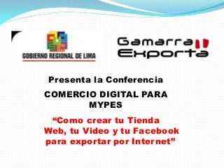 Presenta la Conferencia
COMERCIO DIGITAL PARA
       MYPES
 “Como crear tu Tienda
Web, tu Video y tu Facebook
para exportar por Internet”
 