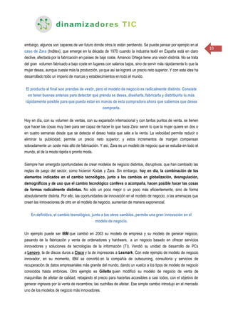 10
embargo, algunos son capaces de ver futuro donde otros lo están perdiendo. Se puede pensar por ejemplo en el
caso de Zara (Inditex), que emerge en la década de 1970 cuando la industria textil en España está en claro
declive, afectada por la fabricación en países de bajo coste. Amancio Ortega tiene una visión distinta. No se trata
del gran volumen fabricado a bajo coste en lugares con salarios bajos, sino de servir más rápidamente lo que la
mujer desea, aunque cueste más la producción, ya que así se logrará un precio neto superior. Y con esta idea ha
desarrollado todo un imperio de marcas y establecimientos en todo el mundo.
El producto al final son prendas de vestir, pero el modelo de negocio es radicalmente distinto. Consiste
en tener buenas antenas para detectar qué prenda se desea, diseñarla, fabricarla y distribuirla lo más
rápidamente posible para que pueda estar en manos de esta compradora ahora que sabemos que desea
comprarla.
Hoy en día, con su volumen de ventas, con su expansión internacional y con tantos puntos de venta, se tienen
que hacer las cosas muy bien para ser capaz de hacer lo que hace Zara: servir lo que la mujer quiere en dos o
en cuatro semanas desde que se detecta el deseo hasta que sale a la venta. La velocidad permite reducir o
eliminar la publicidad, permite un precio neto superior, y estos incrementos de margen compensan
sobradamente un coste más alto de fabricación. Y así, Zara es un modelo de negocio que se estudia en todo el
mundo, el de la moda rápida o pronto moda.
Siempre han emergido oportunidades de crear modelos de negocio distintos, disruptivos, que han cambiado las
reglas de juego del sector, como hicieron Kodak y Zara. Sin embargo, hoy en día, la combinación de los
elementos indicados en el cambio tecnológico, junto a los cambios en globalización, desregulación,
demográficos y de uso que el cambio tecnológico conlleva o acompaña, hacen posible hacer las cosas
de formas radicalmente distintas. No sólo un poco mejor o un poco más eficientemente, sino de forma
absolutamente distinta. Por ello, las oportunidades de innovación en el modelo de negocio, o las amenazas que
creen las innovaciones de otro en el modelo de negocio, aumentan de manera exponencial.
En definitiva, el cambio tecnológico, junto a los otros cambios, permite una gran innovación en el
modelo de negocio.
Un ejemplo puede ser IBM que cambió en 2003 su modelo de empresa y su modelo de generar negocio,
pasando de la fabricación y venta de ordenadores y hardware, a un negocio basado en ofrecer servicios
innovadores y soluciones de tecnologías de la información (TI). Vendió su unidad de desarrollo de PCs
a Lenovo, la de discos duros a Cisco y la de impresoras a Lexmark. Con este ejemplo de modelo de negocio
innovador, en su momento, IBM se convirtió en la compañía de outsourcing, consultoría y servicios de
recuperación de datos empresariales más grande del mundo, dando un vuelco a los tipos de modelo de negocio
conocidos hasta entonces. Otro ejemplo es Gillette quien modificó su modelo de negocio de venta de
maquinillas de afeitar de calidad, rebajando el precio para hacerlas accesibles a casi todos, con el objetivo de
generar ingresos por la venta de recambios; las cuchillas de afeitar. Ese simple cambio introdujo en el mercado
uno de los modelos de negocio más innovadores.
 