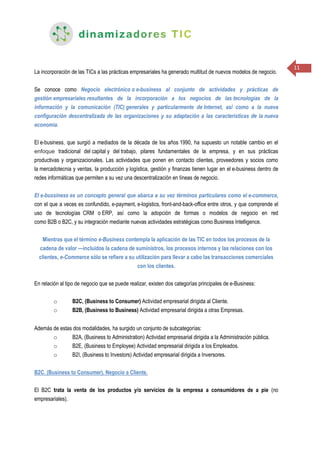 11
La incorporación de las TICs a las prácticas empresariales ha generado multitud de nuevos modelos de negocio.
Se conoce como Negocio electrónico o e-business al conjunto de actividades y prácticas de
gestión empresariales resultantes de la incorporación a los negocios de las tecnologías de la
información y la comunicación (TIC) generales y particularmente de Internet, así como a la nueva
configuración descentralizada de las organizaciones y su adaptación a las características de la nueva
economía.
El e-business, que surgió a mediados de la década de los años 1990, ha supuesto un notable cambio en el
enfoque tradicional del capital y del trabajo, pilares fundamentales de la empresa, y en sus prácticas
productivas y organizacionales. Las actividades que ponen en contacto clientes, proveedores y socios como
la mercadotecnia y ventas, la producción y logística, gestión y finanzas tienen lugar en el e-business dentro de
redes informáticas que permiten a su vez una descentralización en líneas de negocio.
El e-bussiness es un concepto general que abarca a su vez términos particulares como el e-commerce,
con el que a veces es confundido, e-payment, e-logistics, front-and-back-office entre otros, y que comprende el
uso de tecnologías CRM o ERP, así como la adopción de formas o modelos de negocio en red
como B2B o B2C, y su integración mediante nuevas actividades estratégicas como Business Intelligence.
Mientras que el término e-Business contempla la aplicación de las TIC en todos los procesos de la
cadena de valor —incluidos la cadena de suministros, los procesos internos y las relaciones con los
clientes, e-Commerce sólo se refiere a su utilización para llevar a cabo las transacciones comerciales
con los clientes.
En relación al tipo de negocio que se puede realizar, existen dos categorías principales de e-Business:
o B2C, (Business to Consumer) Actividad empresarial dirigida al Cliente.
o B2B, (Business to Business) Actividad empresarial dirigida a otras Empresas.
Además de estas dos modalidades, ha surgido un conjunto de subcategorías:
o B2A, (Business to Administration) Actividad empresarial dirigida a la Administración pública.
o B2E, (Business to Employee) Actividad empresarial dirigida a los Empleados.
o B2I, (Business to Investors) Actividad empresarial dirigida a Inversores.
B2C. (Business to Consumer). Negocio a Cliente.
El B2C trata la venta de los productos y/o servicios de la empresa a consumidores de a pie (no
empresariales).
 