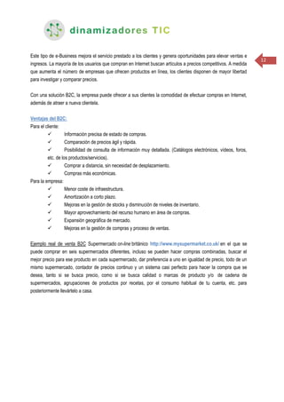 12
Este tipo de e-Business mejora el servicio prestado a los clientes y genera oportunidades para elevar ventas e
ingresos. La mayoría de los usuarios que compran en Internet buscan artículos a precios competitivos. A medida
que aumenta el número de empresas que ofrecen productos en línea, los clientes disponen de mayor libertad
para investigar y comparar precios.
Con una solución B2C, la empresa puede ofrecer a sus clientes la comodidad de efectuar compras en Internet,
además de atraer a nueva clientela.
Ventajas del B2C:
Para el cliente:
 Información precisa de estado de compras.
 Comparación de precios ágil y rápida.
 Posibilidad de consulta de información muy detallada. (Catálogos electrónicos, vídeos, foros,
etc. de los productos/servicios).
 Comprar a distancia, sin necesidad de desplazamiento.
 Compras más económicas.
Para la empresa:
 Menor coste de infraestructura.
 Amortización a corto plazo.
 Mejoras en la gestión de stocks y disminución de niveles de inventario.
 Mayor aprovechamiento del recurso humano en área de compras.
 Expansión geográfica de mercado.
 Mejoras en la gestión de compras y proceso de ventas.
Ejemplo real de venta B2C Supermercado on-line británico http://www.mysupermarket.co.uk/ en el que se
puede comprar en seis supermercados diferentes, incluso se pueden hacer compras combinadas, buscar el
mejor precio para ese producto en cada supermercado, dar preferencia a uno en igualdad de precio, todo de un
mismo supermercado, contador de precios continuo y un sistema casi perfecto para hacer la compra que se
desea, tanto si se busca precio, como si se busca calidad o marcas de producto y/o de cadena de
supermercados, agrupaciones de productos por recetas, por el consumo habitual de tu cuenta, etc. para
posteriormente llevártelo a casa.
 