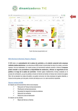 13
Fuente: http://www.mysupermarket.co.uk/
B2B. (Business to Business). Negocio a Negocio.
El B2B alude a la automatización de la cadena de suministro y a la relación comercial entre empresas
mediante medios electrónicos. Las soluciones de B2B brindan la oportunidad de reducir los costes y aumentar
ingresos. Una vez implantadas, con nuestro acceso a la herramienta mediante conexión a Internet, la empresa
puede consultar a sus proveedores su disponibilidad de existencias y efectuar un seguimiento de los
pedidos a lo largo de la cadena de suministro. También agiliza notablemente el tiempo empleado en el
proceso de contratación, ya que los pedidos a través de Internet se tramitan en tiempo real a través de la página
Web. Así se abaratan los costes del pedido, se pueden comunicar con otras empresas de lugares distantes, e
incluso de otros países; por otra parte, el ahorro de tiempo es en sí un valor económico importante.
Algunas ventajas del B2B:
En relación con el funcionamiento interno de la empresa:
 Reducción de Tiempo de Aprovisionamiento
 Planificación de Aprovisionamiento
 Necesidad de integración de todos los sistemas
 Reducción de inventarios
 Reduce los ciclos de fabricación
En relación con los clientes:
 Mejora del Servicio a Clientes
 