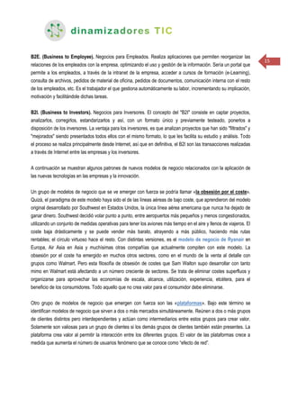 15
B2E. (Business to Employee). Negocios para Empleados. Realiza aplicaciones que permiten reorganizar las
relaciones de los empleados con la empresa, optimizando el uso y gestión de la información. Sería un portal que
permite a los empleados, a través de la intranet de la empresa, acceder a cursos de formación (e-Learning),
consulta de archivos, pedidos de material de oficina, pedidos de documentos, comunicación interna con el resto
de los empleados, etc. Es el trabajador el que gestiona automáticamente su labor, incrementando su implicación,
motivación y facilitándole dichas tareas.
B2I. (Business to Investors). Negocios para Inversores. El concepto del "B2I" consiste en captar proyectos,
analizarlos, corregirlos, estandarizarlos y así, con un formato único y previamente testeado, ponerlos a
disposición de los inversores. La ventaja para los inversores, es que analizan proyectos que han sido "filtrados" y
"mejorados" siendo presentados todos ellos con el mismo formato, lo que les facilita su estudio y análisis. Todo
el proceso se realiza principalmente desde Internet, así que en definitiva, el B2I son las transacciones realizadas
a través de Internet entre las empresas y los inversores.
A continuación se muestran algunos patrones de nuevos modelos de negocio relacionados con la aplicación de
las nuevas tecnologías en las empresas y la innovación.
Un grupo de modelos de negocio que se ve emerger con fuerza se podría llamar «la obsesión por el coste».
Quizá, el paradigma de este modelo haya sido el de las líneas aéreas de bajo coste, que aprendieron del modelo
original desarrollado por Southwest en Estados Unidos, la única línea aérea americana que nunca ha dejado de
ganar dinero. Southwest decidió volar punto a punto, entre aeropuertos más pequeños y menos congestionados,
utilizando un conjunto de medidas operativas para tener los aviones más tiempo en el aire y llenos de viajeros. El
coste baja drásticamente y se puede vender más barato, atrayendo a más público, haciendo más rutas
rentables; el círculo virtuoso hace el resto. Con distintas versiones, es el modelo de negocio de Ryanair en
Europa, Air Asia en Asia y muchísimas otras compañías que actualmente compiten con este modelo. La
obsesión por el coste ha emergido en muchos otros sectores, como en el mundo de la venta al detalle con
grupos como Walmart. Pero esta filosofía de obsesión de costes que Sam Walton supo desarrollar con tanto
mimo en Walmart está afectando a un número creciente de sectores. Se trata de eliminar costes superfluos y
organizarse para aprovechar las economías de escala, alcance, utilización, experiencia, etcétera, para el
beneficio de los consumidores. Todo aquello que no crea valor para el consumidor debe eliminarse.
Otro grupo de modelos de negocio que emergen con fuerza son las «plataformas». Bajo este término se
identifican modelos de negocio que sirven a dos o más mercados simultáneamente. Reúnen a dos o más grupos
de clientes distintos pero interdependientes y actúan como intermediarios entre estos grupos para crear valor.
Solamente son valiosas para un grupo de clientes si los demás grupos de clientes también están presentes. La
plataforma crea valor al permitir la interacción entre los diferentes grupos. El valor de las plataformas crece a
medida que aumenta el número de usuarios fenómeno que se conoce como “efecto de red”.
 