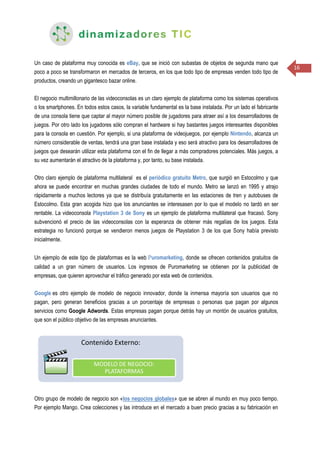 16
Un caso de plataforma muy conocida es eBay, que se inició con subastas de objetos de segunda mano que
poco a poco se transformaron en mercados de terceros, en los que todo tipo de empresas venden todo tipo de
productos, creando un gigantesco bazar online.
El negocio multimillonario de las videoconsolas es un claro ejemplo de plataforma como los sistemas operativos
o los smartphones. En todos estos casos, la variable fundamental es la base instalada. Por un lado el fabricante
de una consola tiene que captar al mayor número posible de jugadores para atraer así a los desarrolladores de
juegos. Por otro lado los jugadores sólo compran el hardware si hay bastantes juegos interesantes disponibles
para la consola en cuestión. Por ejemplo, si una plataforma de videojuegos, por ejemplo Nintendo, alcanza un
número considerable de ventas, tendrá una gran base instalada y eso será atractivo para los desarrolladores de
juegos que desearán utilizar esta plataforma con el fin de llegar a más compradores potenciales. Más juegos, a
su vez aumentarán el atractivo de la plataforma y, por tanto, su base instalada.
Otro claro ejemplo de plataforma multilateral es el periódico gratuito Metro, que surgió en Estocolmo y que
ahora se puede encontrar en muchas grandes ciudades de todo el mundo. Metro se lanzó en 1995 y atrajo
rápidamente a muchos lectores ya que se distribuía gratuitamente en las estaciones de tren y autobuses de
Estocolmo. Esta gran acogida hizo que los anunciantes se interesasen por lo que el modelo no tardó en ser
rentable. La videoconsola Playstation 3 de Sony es un ejemplo de plataforma multilateral que fracasó. Sony
subvencionó el precio de las videoconsolas con la esperanza de obtener más regalías de los juegos. Esta
estrategia no funcionó porque se vendieron menos juegos de Playstation 3 de los que Sony había previsto
inicialmente.
Un ejemplo de este tipo de plataformas es la web Puromarketing, donde se ofrecen contenidos gratuitos de
calidad a un gran número de usuarios. Los ingresos de Puromarketing se obtienen por la publicidad de
empresas, que quieren aprovechar el tráfico generado por esta web de contenidos.
Google es otro ejemplo de modelo de negocio innovador, donde la inmensa mayoría son usuarios que no
pagan, pero generan beneficios gracias a un porcentaje de empresas o personas que pagan por algunos
servicios como Google Adwords. Estas empresas pagan porque detrás hay un montón de usuarios gratuitos,
que son el público objetivo de las empresas anunciantes.
Otro grupo de modelo de negocio son «los negocios globales» que se abren al mundo en muy poco tiempo.
Por ejemplo Mango. Crea colecciones y las introduce en el mercado a buen precio gracias a su fabricación en
 