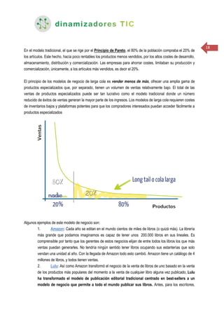 18
En el modelo tradicional, el que se rige por el Principio de Pareto, el 80% de la población compraba el 20% de
los artículos. Este hecho, hacía poco rentables los productos menos vendidos, por los altos costes de desarrollo,
almacenamiento, distribución y comercialización. Las empresas para ahorrar costes, limitaban su producción y
comercialización, únicamente, a los artículos más vendidos, es decir el 20%.
El principio de los modelos de negocio de larga cola es vender menos de más, ofrecer una amplia gama de
productos especializados que, por separado, tienen un volumen de ventas relativamente bajo. El total de las
ventas de productos especializados puede ser tan lucrativo como el modelo tradicional donde un número
reducido de éxitos de ventas generan la mayor parte de los ingresos. Los modelos de larga cola requieren costes
de inventarios bajos y plataformas potentes para que los compradores interesados puedan acceder fácilmente a
productos especializados
Algunos ejemplos de este modelo de negocio son:
1. Amazon: Cada año se editan en el mundo cientos de miles de libros (o quizá más). La librería
más grande que podamos imaginarnos es capaz de tener unos 200.000 libros en sus lineales. Es
comprensible por tanto que los gerentes de estos negocios elijan de entre todos los libros los que más
ventas puedan generarles. No tendría ningún sentido tener libros ocupando sus estanterías que solo
vendan una unidad al año. Con la llegada de Amazon todo esto cambió. Amazon tiene un catálogo de 4
millones de libros, y todos tienen ventas.
2. Lulu: Así como Amazon transformó el negocio de la venta de libros de uno basado en la venta
de los productos más populares del momento a la venta de cualquier libro alguna vez publicado, Lulu
ha transformado el modelo de publicación editorial tradicional centrado en best-sellers a un
modelo de negocio que permite a todo el mundo publicar sus libros. Antes, para los escritores,
 