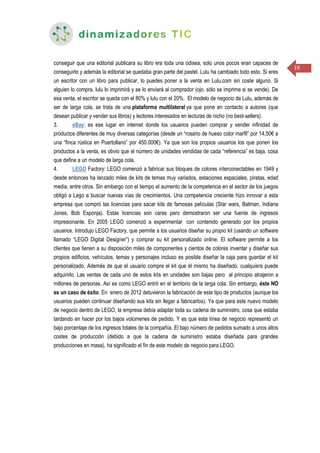 19
conseguir que una editorial publicara su libro era toda una odisea, solo unos pocos eran capaces de
conseguirlo y además la editorial se quedaba gran parte del pastel. Lulu ha cambiado todo esto. Si eres
un escritor con un libro para publicar, lo puedes poner a la venta en Lulu.com sin coste alguno. Si
alguien lo compra, lulu lo imprimirá y se lo enviará al comprador (ojo, sólo se imprime si se vende). De
esa venta, el escritor se queda con el 80% y lulu con el 20%. El modelo de negocio de Lulu, además de
ser de larga cola, se trata de una plataforma multilateral ya que pone en contacto a autores (que
desean publicar y vender sus libros) y lectores interesados en lecturas de nicho (no best-sellers).
3. eBay: es ese lugar en internet donde los usuarios pueden comprar y vender infinidad de
productos diferentes de muy diversas categorías (desde un “rosario de hueso color marfil” por 14,50€ a
una “finca rústica en Puertollano” por 450.000€). Ya que son los propios usuarios los que ponen los
productos a la venta, es obvio que el número de unidades vendidas de cada “referencia” es baja, cosa
que define a un modelo de larga cola.
4. LEGO Factory: LEGO comenzó a fabricar sus bloques de colores interconectables en 1949 y
desde entonces ha lanzado miles de kits de temas muy variados, estaciones espaciales, piratas, edad
media, entre otros. Sin embargo con el tiempo el aumento de la competencia en el sector de los juegos
obligó a Lego a buscar nuevas vías de crecimientos. Una competencia creciente hizo innovar a esta
empresa que compró las licencias para sacar kits de famosas películas (Star wars, Batman, Indiana
Jones, Bob Esponja). Estas licencias son caras pero demostraron ser una fuente de ingresos
impresionante. En 2005 LEGO comenzó a experimentar con contenido generado por los propios
usuarios. Introdujo LEGO Factory, que permite a los usuarios diseñar su propio kit (usando un software
llamado “LEGO Digital Designer”) y comprar su kit personalizado online. El software permite a los
clientes que tienen a su disposición miles de componentes y cientos de colores inventar y diseñar sus
propios edificios, vehículos, temas y personajes incluso es posible diseñar la caja para guardar el kit
personalizado. Además de que el usuario compre el kit que él mismo ha diseñado, cualquiera puede
adquirirlo. Las ventas de cada uno de estos kits en unidades son bajas pero al principio atrajeron a
millones de personas. Así es como LEGO entró en el territorio de la larga cola. Sin embargo, éste NO
es un caso de éxito. En enero de 2012 detuvieron la fabricación de este tipo de productos (aunque los
usuarios pueden continuar diseñando sus kits sin llegar a fabricarlos). Ya que para este nuevo modelo
de negocio dentro de LEGO, la empresa debía adaptar toda su cadena de suministro, cosa que estaba
tardando en hacer por los bajos volúmenes de pedido. Y es que esta línea de negocio representó un
bajo porcentaje de los ingresos totales de la compañía. El bajo número de pedidos sumado a unos altos
costes de producción (debido a que la cadena de suministro estaba diseñada para grandes
producciones en masa), ha significado el fin de este modelo de negocio para LEGO.
 