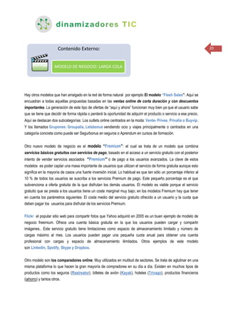 20
Hay otros modelos que han arraigado en la red de forma natural por ejemplo El modelo “Flash Sales”: Aquí se
encuadran a todas aquellas propuestas basadas en las ventas online de corta duración y con descuentos
importantes. La generación de este tipo de ofertas de “aquí y ahora” funcionan muy bien ya que el usuario sabe
que se tiene que decidir de forma rápida o perderá la oportunidad de adquirir el producto o servicio a ese precio.
Aquí se destacan dos subcategorías: Los outlets online centrados en la moda: Vente- Privee, Privalia o Buyvip.
Y los llamados Grupones: Groupalia, Letsbonus vendiendo ocio y viajes principalmente o centrados en una
categoría concreta como puede ser Segurbonus en seguros o Aprendum en cursos de formación.
Otro nuevo modelo de negocio es el modelo “Fremium”: el cual se trata de un modelo que combina
servicios básicos gratuitos con servicios de pago, basado en el acceso a un servicio gratuito con el posterior
intento de vender servicios asociados “Premium” o de pago a los usuarios avanzados. La clave de estos
modelos es poder captar una masa importante de usuarios que utilizan el servicio de forma gratuita aunque esto
significa en la mayoría de casos una fuerte inversión inicial. Lo habitual es que tan sólo un porcentaje inferior al
10 % de todos los usuarios se suscriba a los servicios Premium de pago. Este pequeño porcentaje es el que
subvenciona a oferta gratuita de la que disfrutan los demás usuarios. El modelo es viable porque el servicio
gratuito que se presta a los usuarios tiene un coste marginal muy bajo; en los modelos Fremium hay que tener
en cuenta los parámetros siguientes: El coste medio del servicio gratuito ofrecido a un usuario y la cuota que
deben pagar los usuarios para disfrutar de los servicios Premium.
Flickr el popular sitio web para compartir fotos que Yahoo adquirió en 2005 es un buen ejemplo de modelo de
negocio freemium. Ofrece una cuenta básica gratuita en la que los usuarios pueden cargar y compartir
imágenes.. Este servicio gratuito tiene limitaciones como espacio de almacenamiento limitado y número de
cargas máximo al mes. Los usuarios pueden pagar una pequeña cuota anual para obtener una cuenta
profesional con cargas y espacio de almacenamiento ilimitados. Otros ejemplos de este modelo
son Linkedin, Spotify, Skype y Dropbox.
Otro modelo son los comparadores online: Muy utilizados en mutitud de sectores. Se trata de aglutinar en una
misma plataforma lo que hacen la gran mayoría de compradores en su día a día. Existen en muchos tipos de
productos como los seguros (Rastreator), billetes de avión (Kayak), hoteles (Trivago), productos financieros
(iahorro) y tantos otros.
 