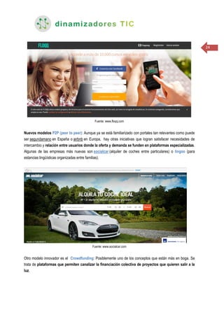 24
Fuente: www.floqq.com
Nuevos modelos P2P (peer to peer): Aunque ya se está familiarizado con portales tan relevantes como puede
ser segundamano en España o airbnb en Europa, hay otras iniciativas que logran satisfacer necesidades de
intercambio y relación entre usuarios donde la oferta y demanda se funden en plataformas especializadas.
Algunas de las empresas más nuevas son socialcar (alquiler de coches entre particulares) o lingoo (para
estancias lingüísticas organizadas entre familias).
Fuente: www.socialcar.com
Otro modelo innovador es el Crowdfunding: Posiblemente uno de los conceptos que están más en boga. Se
trata de plataformas que permiten canalizar la financiación colectiva de proyectos que quieren salir a la
luz.
 