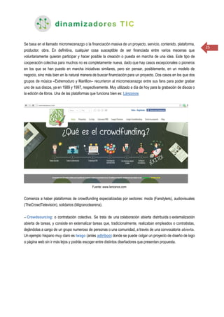 25
Se basa en el llamado micromecenazgo o la financiación masiva de un proyecto, servicio, contenido, plataforma,
productor, obra. En definitiva, cualquier cosa susceptible de ser financiada entre varios mecenas que
voluntariamente quieran participar y hacer posible la creación o puesta en marcha de una idea. Este tipo de
cooperación colectiva para muchos no es completamente nueva, dado que hay casos excepcionales o pioneros
en los que se han puesto en marcha iniciativas similares, pero sin pensar, posiblemente, en un modelo de
negocio, sino más bien en la natural manera de buscar financiación para un proyecto. Dos casos en los que dos
grupos de música –Extremoduro y Marillion– recurrieron al micromecenazgo entre sus fans para poder grabar
uno de sus discos, ya en 1989 y 1997, respectivamente. Muy utilizado a día de hoy para la grabación de discos o
la edición de libros. Una de las plataformas que funciona bien es: Lánzanos
Fuente: www.lanzanos.com
Comienza a haber plataformas de crowdfunding especializadas por sectores: moda (Fanstylers), audiovisuales
(TheCrowdTelevision), solidarios (Migranodearena).
– Crowdsourcing: o contratación colectiva. Se trata de una colaboración abierta distribuida o externalización
abierta de tareas, y consiste en externalizar tareas que, tradicionalmente, realizaban empleados o contratistas,
dejándolas a cargo de un grupo numeroso de personas o una comunidad, a través de una convocatoria abierta.
Un ejemplo hispano muy claro es twago (antes adtriboo) donde se puede colgar un proyecto de diseño de logo
o página web sin ir más lejos y podrás escoger entre distintos diseñadores que presentan propuesta.
 