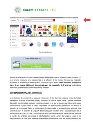 27
Fuente: www.rakuten.es
Además de estos modelos de negocio existen diversas posibilidades que en la actualidad pueden aportar las TIC
en el entorno empresarial como consecuencia de la aplicación de las mismas. Así pues esta integración
tecnológica de las telecomunicaciones y de la informática, hoy día aporta nuevas facilidades de negocio a
través de un sistema debidamente dimensionado para las necesidades de la empresa, contemplando
además las posibilidades de un futuro más o menos inmediato.
EMPRESA DESCENTRALIZADA (GROUPWARE)
La implantación de una correcta y adecuada interconexión de los diferentes puestos y centros de trabajo
mediante las facilidades de las redes locales y extendidas, así como el modelo cliente – servidor (informática
distribuida), permite trabajos conjuntos (reuniones virtuales) en la que se pueden estar interviniendo varias
personas desde su propio puesto de trabajo, compartiendo sus respectivos datos y mejorando, una vez más, la
ejecución de los procesos. Dentro de esta aplicación, la más conocida es la teleconferencia, en donde cada
asistente o grupo de asistentes de un puesto determinado puede visualizar, tanto a los asistentes de otro o
varios puestos de trabajo, así como a los documentos, productos o herramientas que puedan utilizarse dentro de
la reunión. Son evidentes las ventajas de esta facilidad en cuanto a ahorro de tiempos y costes de los
desplazamientos, así como de la posibilidad de establecer una reunión de forma más o menos inmediata, no
 