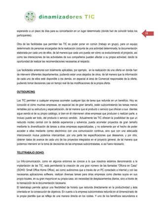 28
esperando a un plazo de días para su concertación en un lugar determinado (donde han de coincidir todos los
participantes).
Otra de las facilidades que permiten las TIC es poder poner en común (trabajo en grupo), para un equipo
determinado de personas encargadas de la realización conjunta de una actividad determinada, la documentación
elaborada por cada uno de ellos, de tal manera que cada uno pueda ver cómo va evolucionando el proyecto, así
como las interacciones de las actividades de sus compañeros pueden afectar a su propia actividad, dando la
oportunidad de realizar las recomendaciones necesarias al respecto.
Las facilidades anteriores son totalmente aplicables, por ejemplo, en la realización de una oferta en donde han
de intervenir diferentes departamentos, pudiendo estar unos alejados de otros, de tal manera que la información
de cada uno de ellos esté disponible a los demás, en especial al área de Comercial responsable de la oferta,
pudiendo tomar decisiones casi en tiempo real de las modificaciones de la propia oferta.
OUTSOURCING
Las TIC permiten a cualquier empresa acometer cualquier tipo de tarea que redunde en un beneficio. Hoy es
conocido el cómo muchas empresas, en especial las de gran tamaño, están subcontratando las tareas menos
rentables por su estructura y especialización, de tal manera que el producto o servicio que ofrecen a sus clientes
sigue siendo el de su propio catálogo, si bien en él intervienen otras empresas que producen o realizan parte, e
incluso puede ser todo, del producto o servicio vendido. Actualmente las TIC ofrecen la posibilidad de que un
reducido núcleo central con la debida experiencia y solvencia, pueda acometer proyectos de gran tamaño
mediante la diversificación de tareas a otras empresas especializadas, y no solamente por el hecho de poder
acceder a ellas mediante correo electrónico con una comunicación continua, sino que con una adecuada
interconexión mutua podemos intercambiar, por una parte las especificaciones que deseamos, y por otra,
obtener datos de avance de cada uno de los proyectos integrados en el proyecto general, de tal manera que
podemos intervenir en la toma de decisiones de las empresas subcontratadas, si así fuera necesario.
TELETRABAJO (SOHO)
La Info-comunicación, como en algunos entornos se conoce a lo que nosotros estamos denominando a la
implantación de las TIC, está permitiendo la creación de una gran número de las llamadas “Oficina en Casa”
(SOHO: Small Office Home Office), así como autónomos que a través de un PC conectado a Internet y con las
necesarias aplicaciones software, realizan diversas tareas para otras empresas como clientes suyos en sus
propio locales, en su gran mayoría en su propia casa, sin necesidad de desplazamientos diarios, sino a través de
la transacción de la documentación necesaria.
El teletrabajo permite aplicar una flexibilidad de horario que redunda directamente en la productividad y ésta
orientada en la consecución de objetivos. En cuanto a la empresa subcontratista redunda en el dimensionado de
la propia plantilla que se refleja de una manera directa en los costes. Y uno de los beneficios secundarios e
 