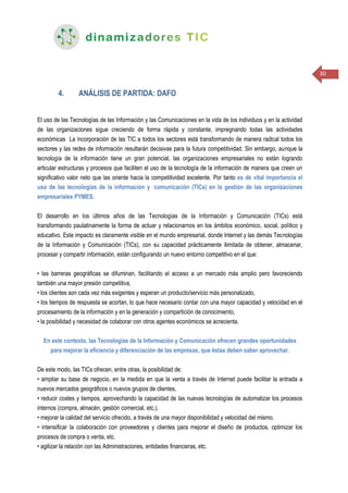 30
4. ANÁLISIS DE PARTIDA: DAFO
El uso de las Tecnologías de las Información y las Comunicaciones en la vida de los individuos y en la actividad
de las organizaciones sigue creciendo de forma rápida y constante, impregnando todas las actividades
económicas La incorporación de las TIC a todos los sectores está transformando de manera radical todos los
sectores y las redes de información resultarán decisivas para la futura competitividad. Sin embargo, aunque la
tecnología de la información tiene un gran potencial, las organizaciones empresariales no están logrando
articular estructuras y procesos que faciliten el uso de la tecnología de la información de manera que creen un
significativo valor neto que las oriente hacia la competitividad excelente. Por tanto es de vital importancia el
uso de las tecnologías de la información y comunicación (TICs) en la gestión de las organizaciones
empresariales PYMES.
El desarrollo en los últimos años de las Tecnologías de la Información y Comunicación (TICs) está
transformando paulatinamente la forma de actuar y relacionarnos en los ámbitos económico, social, político y
educativo. Este impacto es claramente visible en el mundo empresarial, donde Internet y las demás Tecnologías
de la Información y Comunicación (TICs), con su capacidad prácticamente ilimitada de obtener, almacenar,
procesar y compartir información, están configurando un nuevo entorno competitivo en el que:
• las barreras geográficas se difuminan, facilitando el acceso a un mercado más amplio pero favoreciendo
también una mayor presión competitiva,
• los clientes son cada vez más exigentes y esperan un producto/servicio más personalizado,
• los tiempos de respuesta se acortan, lo que hace necesario contar con una mayor capacidad y velocidad en el
procesamiento de la información y en la generación y compartición de conocimiento,
• la posibilidad y necesidad de colaborar con otros agentes económicos se acrecienta.
En este contexto, las Tecnologías de la Información y Comunicación ofrecen grandes oportunidades
para mejorar la eficiencia y diferenciación de las empresas, que éstas deben saber aprovechar.
De este modo, las TICs ofrecen, entre otras, la posibilidad de:
• ampliar su base de negocio, en la medida en que la venta a través de Internet puede facilitar la entrada a
nuevos mercados geográficos o nuevos grupos de clientes,
• reducir costes y tiempos, aprovechando la capacidad de las nuevas tecnologías de automatizar los procesos
internos (compra, almacén, gestión comercial, etc.).
• mejorar la calidad del servicio ofrecido, a través de una mayor disponibilidad y velocidad del mismo.
• intensificar la colaboración con proveedores y clientes para mejorar el diseño de productos, optimizar los
procesos de compra o venta, etc.
• agilizar la relación con las Administraciones, entidades financieras, etc.
 
