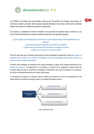 31
Las PYMES no son ajenas a las oportunidades y retos que las TICs generan. Sin embargo, cada empresa, en
función de su tamaño y actividad, deberá adoptar soluciones diferentes en este campo. Asimismo las inversiones
deberán acomodarse a la realidad de partida de la organización.
En conclusión, y considerando el entorno competitivo en el que todas las empresas están ya inmersas, es una
de las máximas prioridades para cualquier empresario responder a las siguientes preguntas:
• ¿Cómo pueden las tecnologías de la información y comunicación mejorar la competitividad de mi
empresa?
• ¿Qué están haciendo los agentes de mi entorno al respecto?
• ¿Cuáles son las iniciativas más aplicables a mi negocio concreto?
• ¿Cómo voy a avanzar en el uso de las TICs?
El primer paso para que la empresa pueda afrontar nuevas estrategias de desarrollo se basa en analizar su
capacidad para movilizar sus recursos tecnológicos hacia las necesidades del mercado teniendo en
cuenta a sus principales competidores.
El diseño de la estrategia de implantación de nuevas tecnologías a seguir por la empresa debe partir de un
análisis de situación. Su elaboración no es sencilla y la emisión de un diagnóstico supone sentar los
cimientos sobre los que se construirá la estrategia de implantación de nuevas tecnologías en la empresa.
Por tanto es importante realizarla con el mayor rigor posible.
A continuación se exponen un esquema sobre el análisis de situación en el que se representan las dos
partes básicas. El análisis de situación externo y el análisis de situación interno.
Fuente: Elaboración propia
ANALISIS SITUACIÓN
EXTERNO
ANALISIS DEL ENTORNO
ANALISIS DEL MERCADO
ANALISIS DE LA COMPETENCIA
 