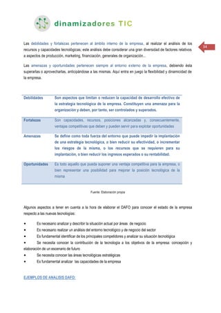 34
Las debilidades y fortalezas pertenecen al ámbito interno de la empresa, al realizar el análisis de los
recursos y capacidades tecnológicas; este análisis debe considerar una gran diversidad de factores relativos
a aspectos de producción, marketing, financiación, generales de organización...
Las amenazas y oportunidades pertenecen siempre al entorno externo de la empresa, debiendo ésta
superarlas o aprovecharlas, anticipándose a las mismas. Aquí entra en juego la flexibilidad y dinamicidad de
la empresa.
Debilidades Son aspectos que limitan o reducen la capacidad de desarrollo efectivo de
la estrategia tecnológica de la empresa. Constituyen una amenaza para la
organización y deben, por tanto, ser controlados y superados.
Fortalezas Son capacidades, recursos, posiciones alcanzadas y, consecuentemente,
ventajas competitivas que deben y pueden servir para explotar oportunidades
Amenazas Se define como toda fuerza del entorno que puede impedir la implantación
de una estrategia tecnológica, o bien reducir su efectividad, o incrementar
los riesgos de la misma, o los recursos que se requieren para su
implantación, o bien reducir los ingresos esperados o su rentabilidad.
Oportunidades Es todo aquello que pueda suponer una ventaja competitiva para la empresa, o
bien representar una posibilidad para mejorar la posición tecnológica de la
misma
Fuente: Elaboración propia
Algunos aspectos a tener en cuenta a la hora de elaborar el DAFO para conocer el estado de la empresa
respecto a las nuevas tecnologías:
• Es necesario analizar y describir la situación actual por áreas de negocio
• Es necesario realizar un análisis del entorno tecnológico y de negocio del sector
• Es fundamental identificar de los principales competidores y analizar su situación tecnológica
• Se necesita conocer la contribución de la tecnología a los objetivos de la empresa: concepción y
elaboración de un escenario de futuro
• Se necesita conocer las áreas tecnológicas estratégicas
• Es fundamental analizar las capacidades de la empresa
EJEMPLOS DE ANALISIS DAFO:
 