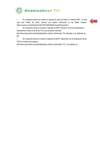 35
o En el siguiente enlace se muestra un ejemplo de cómo se realiza un Análisis DAFO , en este
caso para Pymes del sector servicios que deseen introducirse en las Redes sociales::
https://riunet.upv.es/bitstream/handle/10251/38918/Memoria.pdf?sequence=1
o En el siguiente enlace se muestra un ejemplo de DAFO incluido en la Guía de Diagnóstico y
asesoramiento sobre el uso de las TIC en las empresas artesanas:
http://www.cybersudoe.eu/es/uploads/guides_es/Guia_Cybersudoe_TIC_aplicadas_a_la_Artesania_es.
pdf
o En el siguiente enlace se muestra un ejemplo de DAFO relacionado con la implantación de las
TICs en el sector de la logística:
http://www.cybersudoe.eu/es/uploads/guides_es/Guia_Cybersudoe_TIC_y_la_logistica_es
 