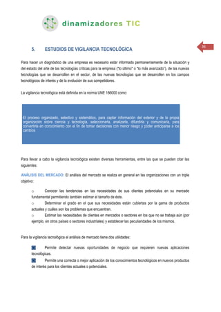 36
5. ESTUDIOS DE VIGILANCIA TECNOLÓGICA
Para hacer un diagnóstico de una empresa es necesario estar informado permanentemente de la situación y
del estado del arte de las tecnologías críticas para la empresa ("lo último" o "lo más avanzado”), de las nuevas
tecnologías que se desarrollen en el sector, de las nuevas tecnologías que se desarrollen en los campos
tecnológicos de interés y de la evolución de sus competidores.
La vigilancia tecnológica está definida en la norma UNE 166000 como:
Para llevar a cabo la vigilancia tecnológica existen diversas herramientas, entre las que se pueden citar las
siguientes:
ANÁLISIS DEL MERCADO: El análisis del mercado se realiza en general en las organizaciones con un triple
objetivo:
o Conocer las tendencias en las necesidades de sus clientes potenciales en su mercado
fundamental permitiendo también estimar el tamaño de éste.
o Determinar el grado en el que sus necesidades están cubiertas por la gama de productos
actuales y cuáles son los problemas que encuentran.
o Estimar las necesidades de clientes en mercados o sectores en los que no se trabaja aún (por
ejemplo, en otros países o sectores industriales) y establecer las peculiaridades de los mismos.
Para la vigilancia tecnológica el análisis de mercado tiene dos utilidades:
◙ Permite detectar nuevas oportunidades de negocio que requieren nuevas aplicaciones
tecnológicas.
◙ Permite una correcta o mejor aplicación de los conocimientos tecnológicos en nuevos productos
de interés para los clientes actuales o potenciales.
El proceso organizado, selectivo y sistemático, para captar información del exterior y de la propia
organización sobre ciencia y tecnología, seleccionarla, analizarla, difundirla y comunicaría, para
convertirla en conocimiento con el fin de tomar decisiones con menor riesgo y poder anticiparse a los
cambios
 